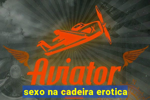 sexo na cadeira erotica